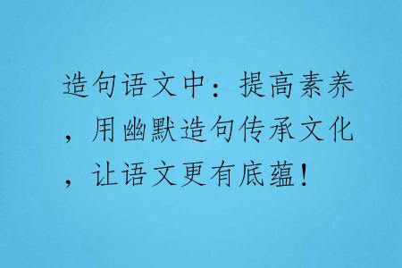 造句语文中：提高素养，用幽默造句传承文化，让语文更有底蕴！